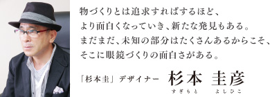 物づくりとは追求すればするほど、より面白くなっていき、新たな発見もある。まだまだ、未知の部分がたくさんあるからこそ、そこに眼鏡づくりの面白さがある。「杉本圭」デザイナー 杉本圭彦