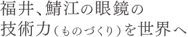 福井、鯖江の眼鏡の技術力(ものづくり)を世界へ